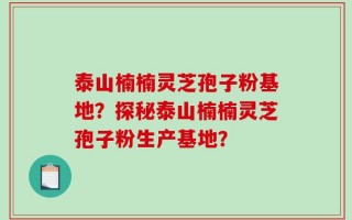 泰山楠楠灵芝孢子粉基地？探秘泰山楠楠灵芝孢子粉生产基地？