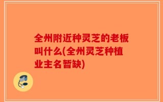 全州附近种灵芝的老板叫什么(全州灵芝种植业主名暂缺)