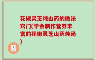 花椒灵芝炖山药的做法窍门(学会制作营养丰富的花椒灵芝山药炖汤)