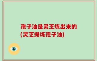 孢子油是灵芝炼出来的(灵芝提炼孢子油)