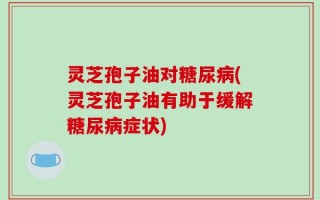 灵芝孢子油对糖尿病(灵芝孢子油有助于缓解糖尿病症状)