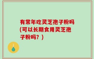 有常年吃灵芝孢子粉吗(可以长期食用灵芝孢子粉吗？)