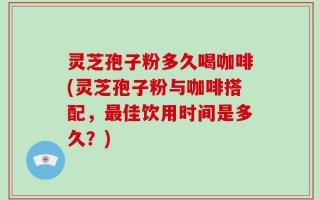 灵芝孢子粉多久喝咖啡(灵芝孢子粉与咖啡搭配，最佳饮用时间是多久？)