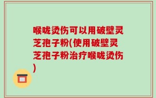 喉咙烫伤可以用破壁灵芝孢子粉(使用破壁灵芝孢子粉治疗喉咙烫伤)