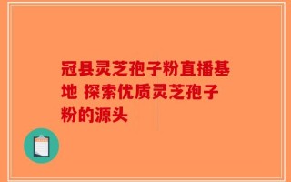 冠县灵芝孢子粉直播基地 探索优质灵芝孢子粉的源头