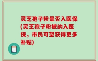 灵芝孢子粉是否入医保(灵芝孢子粉被纳入医保，市民可望获得更多补贴)