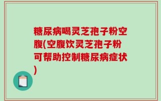 糖尿病喝灵芝孢子粉空腹(空腹饮灵芝孢子粉可帮助控制糖尿病症状)