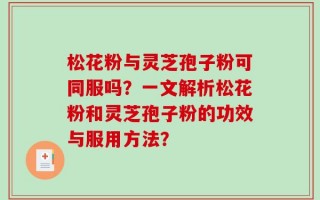 松花粉与灵芝孢子粉可同服吗？一文解析松花粉和灵芝孢子粉的功效与服用方法？