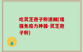 吃灵芝孢子粉迷糊(增强免疫力神器-灵芝孢子粉)