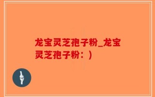 龙宝灵芝孢子粉_龙宝灵芝孢子粉：)