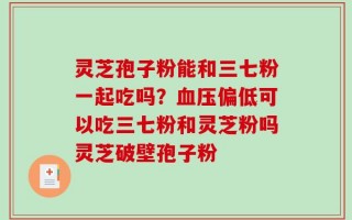 灵芝孢子粉能和三七粉一起吃吗？血压偏低可以吃三七粉和灵芝粉吗灵芝破壁孢子粉