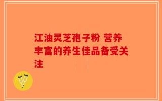 江油灵芝孢子粉 营养丰富的养生佳品备受关注