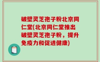 破壁灵芝孢子粉北京同仁堂(北京同仁堂推出破壁灵芝孢子粉，提升免疫力和促进健康)