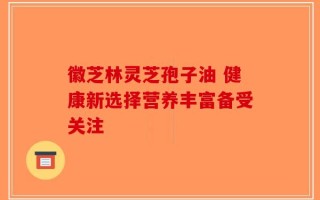 徽芝林灵芝孢子油 健康新选择营养丰富备受关注