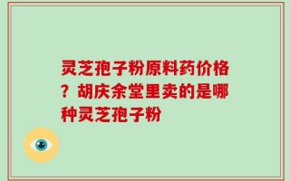灵芝孢子粉原料药价格？胡庆余堂里卖的是哪种灵芝孢子粉