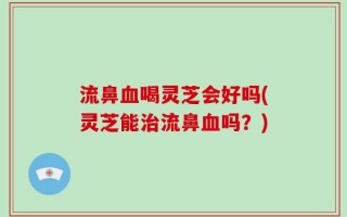 流鼻血喝灵芝会好吗(灵芝能治流鼻血吗？)