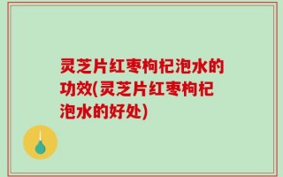 灵芝片红枣枸杞泡水的功效(灵芝片红枣枸杞泡水的好处)
