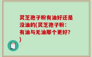 灵芝孢子粉有油好还是没油的(灵芝孢子粉：有油与无油那个更好？)