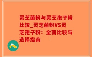 灵芝菌粉与灵芝孢子粉比较_灵芝菌粉VS灵芝孢子粉：全面比较与选择指南