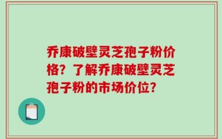 乔康破壁灵芝孢子粉价格？了解乔康破壁灵芝孢子粉的市场价位？