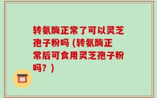 转氨酶正常了可以灵芝孢子粉吗 (转氨酶正常后可食用灵芝孢子粉吗？)