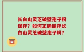 长白山灵芝破壁孢子粉保存？如何正确储存长白山灵芝破壁孢子粉？