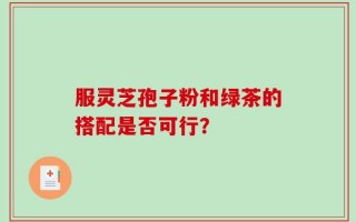 服灵芝孢子粉和绿茶的搭配是否可行？