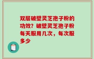 双层破壁灵芝孢子粉的功效？破壁灵芝孢子粉每天服用几次，每次服多少