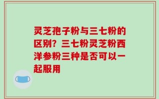灵芝孢子粉与三七粉的区别？三七粉灵芝粉西洋参粉三种是否可以一起服用