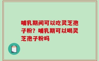 哺乳期间可以吃灵芝孢子粉？哺乳期可以喝灵芝孢子粉吗