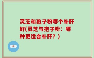 灵芝和孢子粉哪个补肝好(灵芝与孢子粉：哪种更适合补肝？)