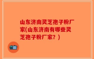山东济南灵芝孢子粉厂家(山东济南有哪些灵芝孢子粉厂家？)