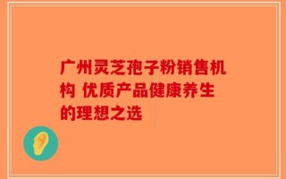 广州灵芝孢子粉销售机构 优质产品健康养生的理想之选
