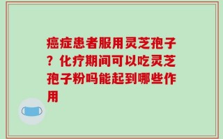 癌症患者服用灵芝孢子？化疗期间可以吃灵芝孢子粉吗能起到哪些作用