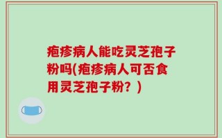 疱疹病人能吃灵芝孢子粉吗(疱疹病人可否食用灵芝孢子粉？)