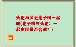 头孢与灵芝孢子粉一起吃(孢子粉与头孢：一起食用是否合适？)