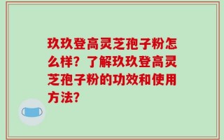 玖玖登高灵芝孢子粉怎么样？了解玖玖登高灵芝孢子粉的功效和使用方法？