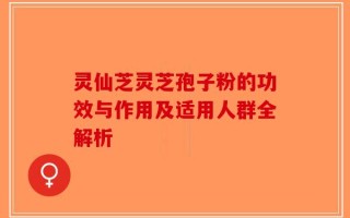 灵仙芝灵芝孢子粉的功效与作用及适用人群全解析