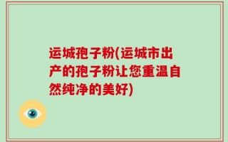 运城孢子粉(运城市出产的孢子粉让您重温自然纯净的美好)