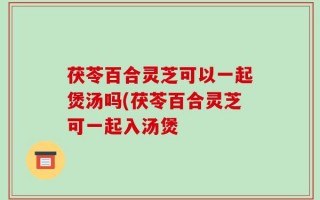 茯苓百合灵芝可以一起煲汤吗(茯苓百合灵芝可一起入汤煲