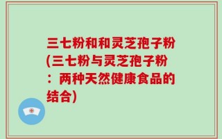三七粉和和灵芝孢子粉(三七粉与灵芝孢子粉：两种天然健康食品的结合)