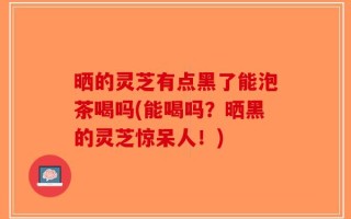晒的灵芝有点黑了能泡茶喝吗(能喝吗？晒黑的灵芝惊呆人！)