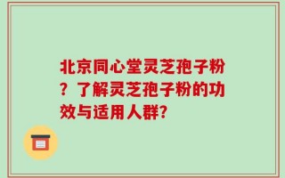 北京同心堂灵芝孢子粉？了解灵芝孢子粉的功效与适用人群？