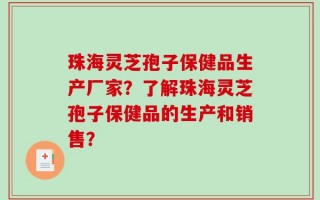 珠海灵芝孢子保健品生产厂家？了解珠海灵芝孢子保健品的生产和销售？