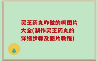 灵芝药丸咋做的啊图片大全(制作灵芝药丸的详细步骤及图片教程)