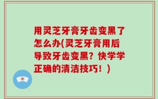 用灵芝牙膏牙齿变黑了怎么办(灵芝牙膏用后导致牙齿变黑？快学学正确的清洁技巧！)