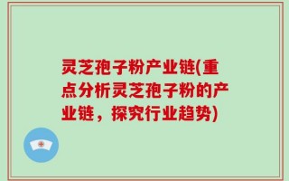 灵芝孢子粉产业链(重点分析灵芝孢子粉的产业链，探究行业趋势)