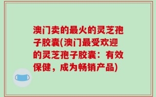 澳门卖的最火的灵芝孢子胶囊(澳门最受欢迎的灵芝孢子胶囊：有效保健，成为畅销产品)