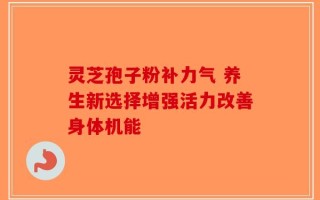 灵芝孢子粉补力气 养生新选择增强活力改善身体机能