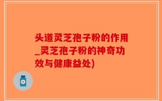 头道灵芝孢子粉的作用_灵芝孢子粉的神奇功效与健康益处)